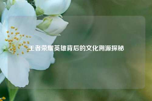 王者荣耀英雄背后的文化溯源探秘