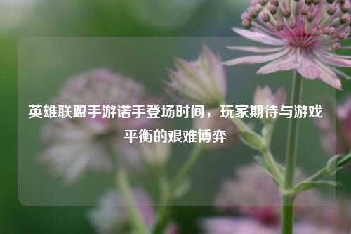 英雄联盟手游诺手登场时间,玩家期待与游戏平衡的艰难博弈