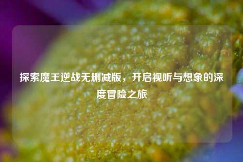 探索魔王逆战无删减版,开启视听与想象的深度冒险之旅