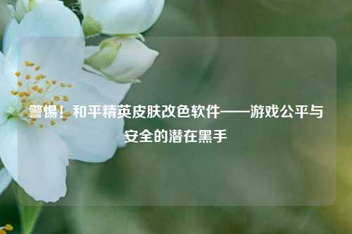 警惕!和平精英皮肤改色软件——游戏公平与安全的潜在黑手