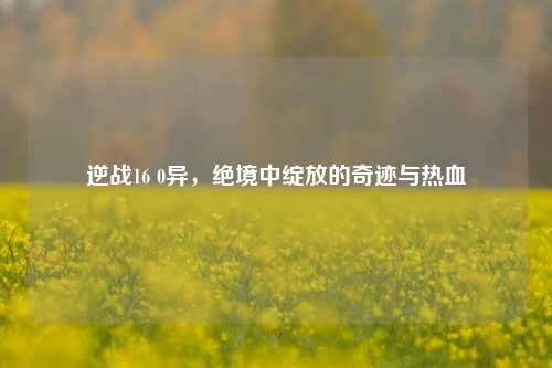 逆战16 0异,绝境中绽放的奇迹与热血