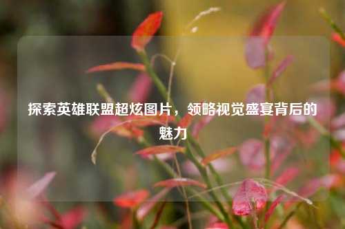 探索英雄联盟超炫图片,领略视觉盛宴背后的魅力