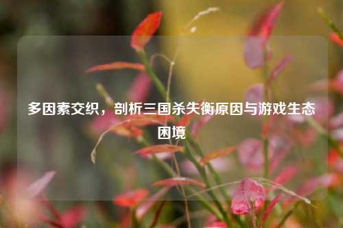 多因素交织,剖析三国杀失衡原因与游戏生态困境