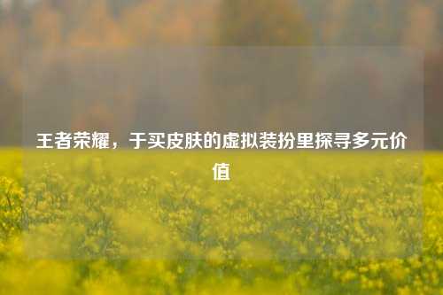 王者荣耀,于买皮肤的虚拟装扮里探寻多元价值