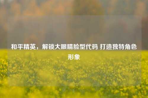 和平精英,解锁大眼睛脸型代码 打造独特角色形象
