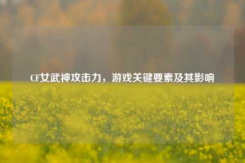 CF女武神攻击力,游戏关键要素及其影响