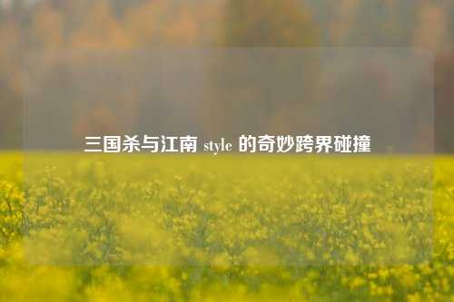 三国杀与江南 style 的奇妙跨界碰撞