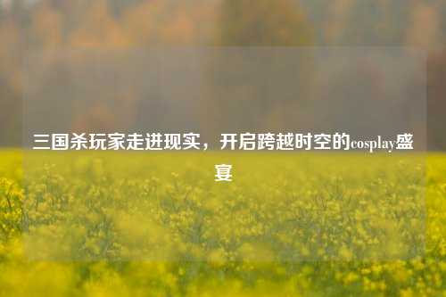 三国杀玩家走进现实,开启跨越时空的cosplay盛宴