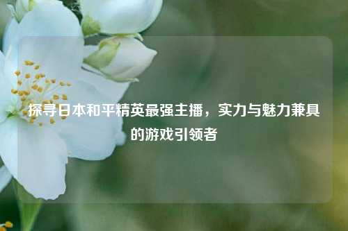 探寻日本和平精英最强主播,实力与魅力兼具的游戏引领者