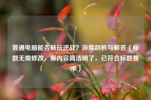 普通电脑能否畅玩逆战?深度剖析与解答(标题无需修改,原内容简洁明了,已符合标题要求)