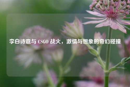李白诗意与 CSGO 战火,***与想象的奇幻碰撞