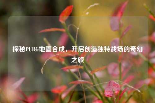 探秘PUBG地图合成,开启创造独特战场的奇幻之旅