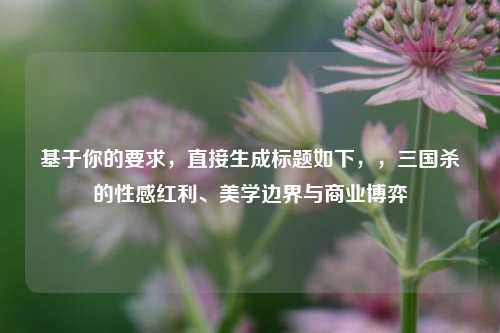 基于你的要求,直接生成标题如下,,三国杀的性感红利、美学边界与商业博弈