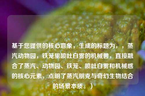 基于您提供的核心意象,生成的标题为,,蒸汽动物园,铁笼里喷吐白雾的机械兽,直接融合了蒸汽、动物园、铁笼、喷吐白雾和机械感的核心元素,点明了蒸汽朋克与奇幻生物结合的场景本质。)
