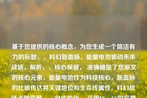 基于您提供的核心概念,为您生成一个简洁有力的标题,,科幻新血脉,能量电池驱动未来战场,解析,,核心保留, 准确捕捉了您原文的核心元素,能量电池作为科技核心,新血脉的比喻传达其关键地位和生命线属性,科幻战场点明背景。,句式优化, 采用XX,XX的常用标题结构,主标题点明主题核心(科幻新血脉),副标题具体阐释(驱动未来战场),简洁有力。,动词强化, 将新血脉的比喻概念转化为更直观的动作驱动,增强了画面感和能量电池作为引擎的推动作用。,情境代入, 未来战场比战场更能直接体现科幻感,并与驱动结合,点明了