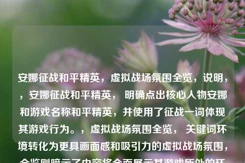 安娜征战和平精英,虚拟战场氛围全览,说明,,安娜征战和平精英, 明确点出核心人物安娜和游戏名称和平精英,并使用了征战一词体现其游戏行为。,虚拟战场氛围全览, 关键词环境转化为更具画面感和吸引力的虚拟战场氛围,全览则暗示了内容将全面展示其游戏所处的环境、场景和气氛。