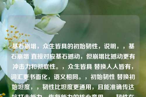 基石崩塌,众生皆具的初始韧性,说明,,基石崩塌 直接对应基石撼动,但崩塌比撼动更有冲击力和彻底性。,众生皆具 替换人人皆有,词汇更书面化,语义相同。,初始韧性 替换初始坦度,,韧性比坦度更通用,且能准确传达抗打击能力、恢复能力的核心意思。,韧性在表达基础承受力方面更贴切,避免坦度可能带有的游戏术语感。,冒号(:),用于分隔和强调前后两部分的关系,使标题结构清晰。,整体保持了原有的核心意象(基础动摇、人人具备最初抗性)和对比感,同时提升了语言的精炼度和书面感。
