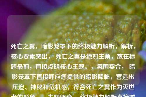 死亡之翼,暗影笼罩下的终极魅力解析,解析,核心要素突出, 死亡之翼是绝对主角,放在标题最前,直接点明核心主题。,氛围契合, 暗影笼罩下直接呼应您提供的暗影降临,营造出压迫、神秘和危机感,符合死亡之翼作为灭世者的形象。,主题明确, 终极魅力解析直接对应您提供的系列魅力解析,清晰点明文章主旨是分析其吸引力和魅力点。用终极一词增加了深度和分量的感觉。,结构精炼有力, 整体结构简洁紧凑,读起来有力度,符合一个吸引人标题的要求。,既保留了您提供内容的核心信息(暗影、死亡之翼、魅力解析),又进行了精炼组合,