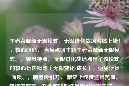王者荣耀新无限模式,无限进化战场激燃上线!,核心明确, 直接点明主题王者荣耀新无限模式。,突出特点, 无限进化战场点出了该模式的核心玩法概念(无限变化/成长),避免泛泛而谈。,制造吸引力, 激燃上线传达出热血、燃爆的感觉,符合游戏调性且吸引玩家关注。,简洁有力, 整体结构紧凑,信息量充足但不冗长。