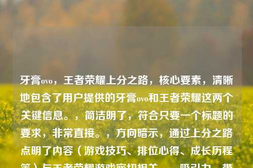 牙膏ovo,王者荣耀上分之路,核心要素,清晰地包含了用户提供的牙膏ovo和王者荣耀这两个关键信息。,简洁明了,符合只要一个标题的要求,非常直接。,方向暗示,通过上分之路点明了内容(游戏技巧、排位心得、成长历程等)与王者荣耀游戏密切相关。,吸引力,带有上分之路这样的目标性词汇,能吸引对游戏进阶感兴趣的玩家。