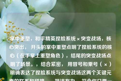 掌中重塑,和平精英捏脸系统×突变战场,核心突出, 开头的掌中重塑点明了捏脸系统的核心(在手掌上重塑角色),结尾的突变战场点明了场景。,结合紧密, 用冒号和乘号(×)明确表达了捏脸系统与突变战场这两个关键元素的联系和碰撞。,简洁有力, 符合你只要一个标题的要求。