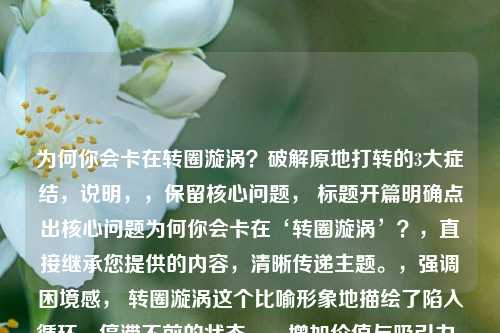 为何你会卡在转圈漩涡?破解原地打转的3大症结,说明,,保留核心问题, 标题开篇明确点出核心问题为何你会卡在‘转圈漩涡’?,直接继承您提供的内容,清晰传递主题。,强调困境感, 转圈漩涡这个比喻形象地描绘了陷入循环、停滞不前的状态。,增加价值与吸引力, 破解原地打转的3大症结 部分,,破解 一词预示文章将提供解决方案,增加了实用价值。,原地打转 再次强化了转圈漩涡的困境。,3大症结 则点明了文章结构(分析3个关键原因),给读者明确预期,并制造了揭秘感(具体是哪3个?),吸引读者点击阅读。,简洁有力,