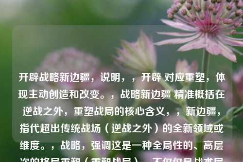 开辟战略新边疆,说明,,开辟 对应重塑,体现主动创造和改变。,战略新边疆 精准概括在逆战之外,重塑战局的核心含义,,新边疆,指代超出传统战场(逆战之外)的全新领域或维度。,战略,强调这是一种全局性的、高层次的格局重塑(重塑战局),不仅仅是战术层面的改变。凝练有力,点明了内容的核心是开拓视野、寻找制胜新途径。