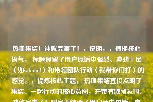 热血集结!冲就完事了!,说明,,捕捉核心语气, 标题保留了用户原话中强烈、冲劲十足(如wdnmd!)和带领团队行动(我带你们打)的感觉。,提炼核心主题, 热血集结直接点明了集结、一起行动的核心意图,并带有激励氛围。冲就完事了!则完美继承了用户话中果断、直接、别废话的精神(如感叹号和括号表情传达的情绪)。,要求, 它更凝练、更响亮、更具号召力,符合一个好标题的标准。,保留 *** 热梗精髓, 虽然没有直接***wdnmd,但标题的语气和内核与这个 *** 热梗所代表的果敢、行动派风格高度一致。