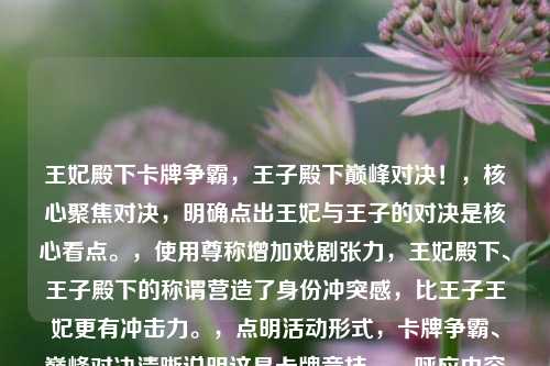 王妃殿下卡牌争霸,王子殿下巅峰对决!,核心聚焦对决,明确点出王妃与王子的对决是核心看点。,使用尊称增加戏剧张力,王妃殿下、王子殿下的称谓营造了身份冲突感,比王子王妃更有冲击力。,点明活动形式,卡牌争霸、巅峰对决清晰说明这是卡牌竞技。,呼应内容关键词,保留了王妃、王子、对决等核心词。,简洁有力,悬念感强,通过身份与活动的反差制造吸引力。