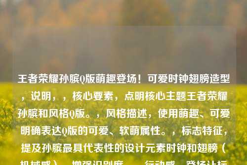 王者荣耀孙膑Q版萌趣登场!可爱时钟翅膀造型,说明,,核心要素,点明核心主题王者荣耀孙膑和风格Q版。,风格描述,使用萌趣、可爱明确表达Q版的可爱、软萌属性。,标志特征,提及孙膑更具代表性的设计元素时钟和翅膀(机械感),增强识别度。,行动感,登场让标题更有画面感和动态感。,简洁直观,符合要求,只有一个标题,且清晰传达核心信息。