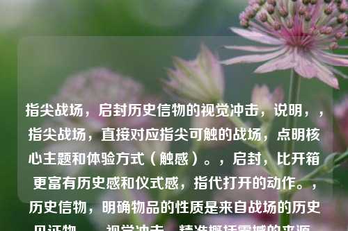 指尖战场,启封历史信物的视觉冲击,说明,,指尖战场,直接对应指尖可触的战场,点明核心主题和体验方式(触感)。,启封,比开箱更富有历史感和仪式感,指代打开的动作。,历史信物,明确物品的性质是来自战场的历史见证物。,视觉冲击,精准概括震撼的来源,强调之一眼看到时的强烈感受。,简洁有力,将您提供的核心信息(触感、物品属性、开箱动作、震撼效果)都融合在内,并富有画面感和吸引力。