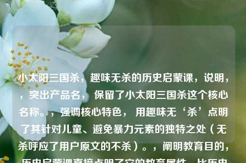 小太阳三国杀,趣味无杀的历史启蒙课,说明,,突出产品名, 保留了小太阳三国杀这个核心名称。,强调核心特色, 用趣味无‘杀’点明了其针对儿童、避免暴力元素的独特之处(无杀呼应了用户原文的不杀)。,阐明教育目的, 历史启蒙课直接点明了它的教育属性,比历史课更精准地体现启蒙学习的定位。,简洁有力, 整体结构清晰,信息量集中,易于理解和记忆。