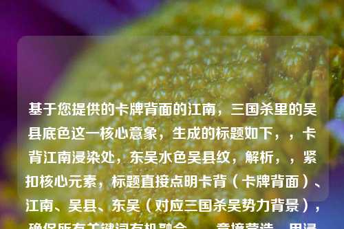 基于您提供的卡牌背面的江南,三国杀里的吴县底色这一核心意象,生成的标题如下,,卡背江南浸染处,东吴水色吴县纹,解析,,紧扣核心元素,标题直接点明卡背(卡牌背面)、江南、吴县、东吴(对应三国杀吴势力背景),确保所有关键词有机融合。,意境营造,用浸染呼应底色,传递水墨晕染般的江南韵味;水色暗合江南地域特征(水网密布)及卡面色调;纹字既指卡面纹饰,也隐喻历史纹理。,文化呼应,东吴明确指向三国杀中的吴国阵营,而吴县作为其地理符号,强化历史沉浸感。,韵律美感,采用七言句式,前后分句对仗工整(卡背江南/东吴