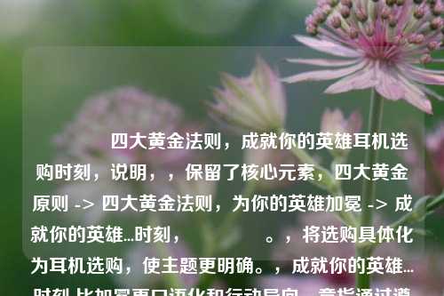 👂四大黄金法则,成就你的英雄耳机选购时刻,说明,,保留了核心元素,四大黄金原则 -> 四大黄金法则,为你的英雄加冕 -> 成就你的英雄...时刻,👂。,将选购具体化为耳机选购,使主题更明确。,成就你的英雄...时刻 比加冕更口语化和行动导向,意指通过遵循法则获得更佳音效体验的高光时刻,契合英雄的比喻。,整体更流畅且更具号召力。