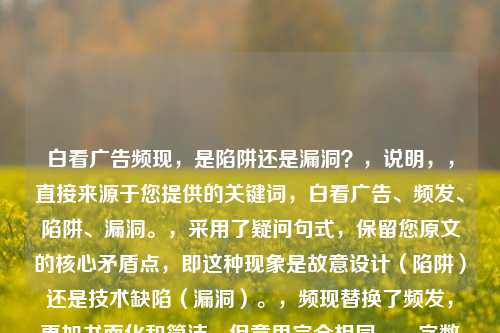 白看广告频现,是陷阱还是漏洞?,说明,,直接来源于您提供的关键词,白看广告、频发、陷阱、漏洞。,采用了疑问句式,保留您原文的核心矛盾点,即这种现象是故意设计(陷阱)还是技术缺陷(漏洞)。,频现替换了频发,更加书面化和简洁,但意思完全相同。,字数控制在合理范围(13个字),精炼且点明核心问题。