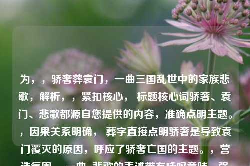 为,,骄奢葬袁门,一曲三国乱世中的家族悲歌,解析,,紧扣核心, 标题核心词骄奢、袁门、悲歌都源自您提供的内容,准确点明主题。,因果关系明确, 葬字直接点明骄奢是导致袁门覆灭的原因,呼应了骄奢亡国的主题。,营造氛围, 一曲...悲歌的表述带有咏叹意味,强化了袁门悲歌的哀婉和历史沧桑感。,背景定位, 三国乱世中清晰点出了故事发生的时代背景。,简洁有力, 符合标题要求,语言精炼,概括性强。