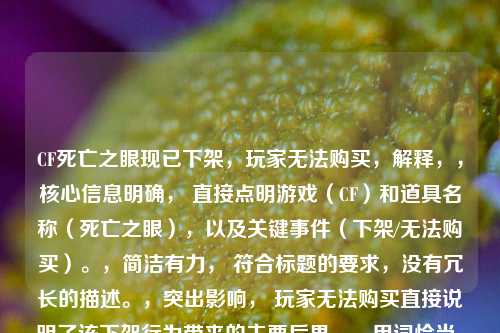 CF死亡之眼现已下架,玩家无法购买,解释,,核心信息明确, 直接点明游戏(CF)和道具名称(死亡之眼),以及关键事件(下架/无法购买)。,简洁有力, 符合标题的要求,没有冗长的描述。,突出影响, 玩家无法购买直接说明了该下架行为带来的主要后果。,用词恰当, 下架比买不到更符合商品停止供应的官方语境。