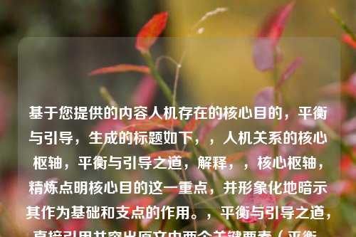 基于您提供的内容人机存在的核心目的,平衡与引导,生成的标题如下,,人机关系的核心枢轴,平衡与引导之道,解释,,核心枢轴,精炼点明核心目的这一重点,并形象化地暗示其作为基础和支点的作用。,平衡与引导之道,直接引用并突出原文中两个关键要素(平衡、引导),并用之道升华其作为方***或核心原则的地位。,人机关系,比人机存在更具普遍性,同时点明讨论的主体范畴。,整体结构清晰、凝练,准确概括了原文的核心论点。
