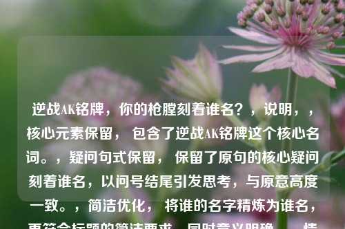 逆战AK铭牌,你的枪膛刻着谁名?,说明,,核心元素保留, 包含了逆战AK铭牌这个核心名词。,疑问句式保留, 保留了原句的核心疑问刻着谁名,以问号结尾引发思考,与原意高度一致。,简洁优化, 将谁的名字精炼为谁名,更符合标题的简洁要求,同时意义明确。,情感传达, 枪膛刻名的点缀,依然带有强烈的代入感和个性化情感。