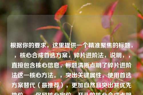 根据你的要求,这里提供一个精准聚焦的标题,,核心合成首选方案,碎片进阶法,说明,,直接包含核心信息,标题清晰点明了碎片进阶法这一核心 *** 。,突出关键属性,使用首选方案替代(最推荐),更加自然且突出其优先地位。,保留核心定位,开头的核心合成点明了这是关键途径之一,与原文的核心合成途径一对应。,简洁有力,整个标题结构紧凑,信息集中,符合要求。