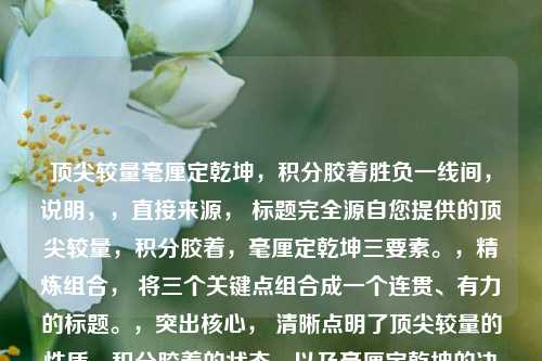 顶尖较量毫厘定乾坤,积分胶着胜负一线间,说明,,直接来源, 标题完全源自您提供的顶尖较量,积分胶着,毫厘定乾坤三要素。,精炼组合, 将三个关键点组合成一个连贯、有力的标题。,突出核心, 清晰点明了顶尖较量的性质,积分胶着的状态,以及毫厘定乾坤的决胜特点。,结构对仗, 毫厘定乾坤与胜负一线间形成对仗,增强节奏感和力度。