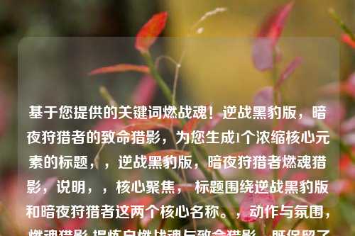 基于您提供的关键词燃战魂!逆战黑豹版,暗夜狩猎者的致命猎影,为您生成1个浓缩核心元素的标题,,逆战黑豹版,暗夜狩猎者燃魂猎影,说明,,核心聚焦, 标题围绕逆战黑豹版和暗夜狩猎者这两个核心名称。,动作与氛围, 燃魂猎影 提炼自燃战魂与致命猎影,既保留了热血燃烧的战意(燃魂),又点明了暗夜狩猎者的致命、迅捷(猎影)特质。,简洁有力, 整体结构紧凑,符合单行标题要求,突出核心卖点——黑豹主题角色在暗夜环境下的致命狩猎行动与热血战斗。