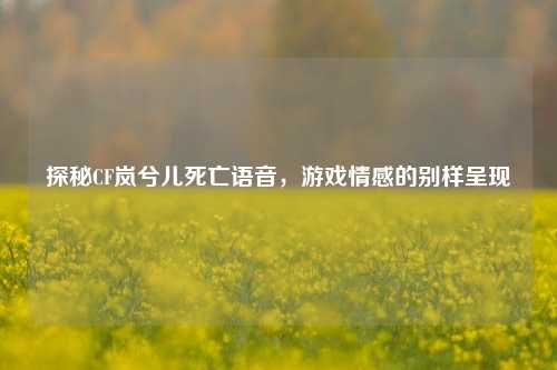 探秘CF岚兮儿死亡语音,游戏情感的别样呈现