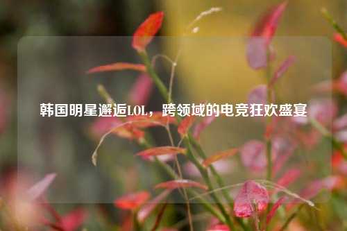 韩国明星邂逅LOL,跨领域的电竞狂欢盛宴