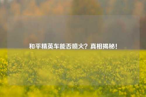 和平精英车能否喷火?真相揭秘!