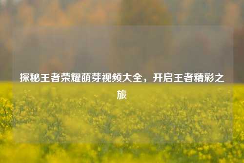 探秘王者荣耀萌芽视频大全,开启王者精彩之旅