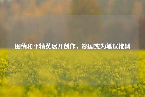 围绕和平精英展开创作,怒国或为笔误推测