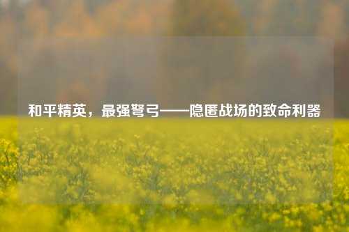 和平精英,最强弩弓——隐匿战场的致命利器