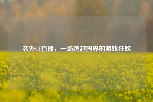 老外CF直播,一场跨越国界的游戏狂欢