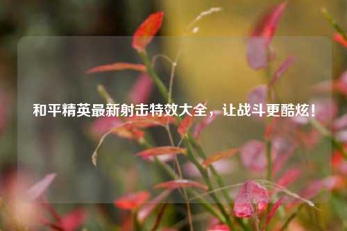 和平精英最新射击特效大全,让战斗更酷炫!